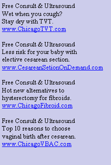 Text Box: Free Consult & UltrasoundWet when you cough?Stay dry with TVT.www.ChicagoTVT.comFree Consult & UltrasoundLess risk for your baby withelective cesarean section.www.CesareanSetionOnDemand.comFree Consult & UltrasoundHot new alternatives tohysterectomy for fibroids.www.ChicagoFibroid.comFree Consult & UltrasoundTop 10 reasons to choosevaginal birth after cesarean.www.ChicagoVBAC.com